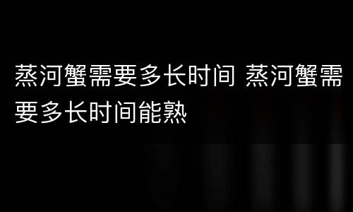 蒸河蟹需要多长时间 蒸河蟹需要多长时间能熟