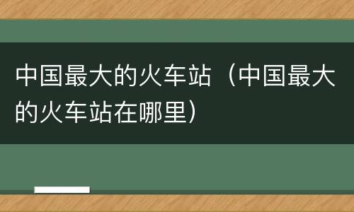 中国最大的火车站（中国最大的火车站在哪里）
