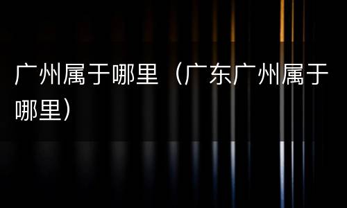 广州属于哪里（广东广州属于哪里）