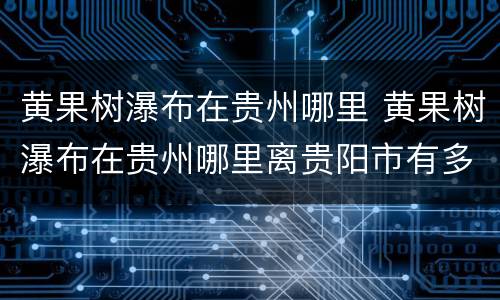 黄果树瀑布在贵州哪里 黄果树瀑布在贵州哪里离贵阳市有多远