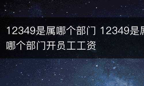 12349是属哪个部门 12349是属哪个部门开员工工资