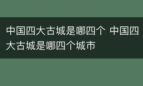 中国四大古城是哪四个 中国四大古城是哪四个城市