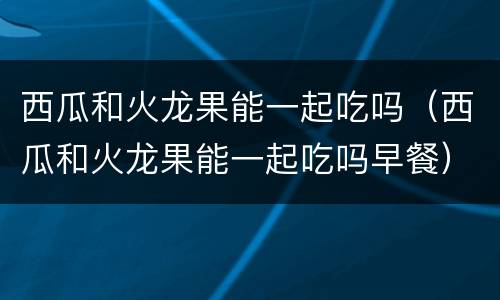 西瓜和火龙果能一起吃吗（西瓜和火龙果能一起吃吗早餐）