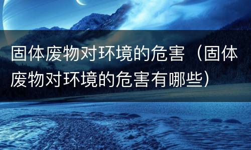 固体废物对环境的危害（固体废物对环境的危害有哪些）