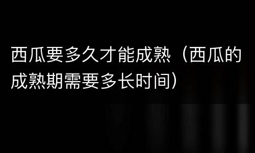 西瓜要多久才能成熟（西瓜的成熟期需要多长时间）
