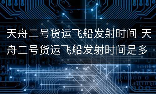 天舟二号货运飞船发射时间 天舟二号货运飞船发射时间是多少