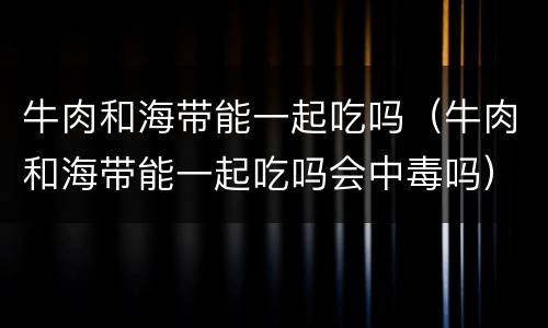 牛肉和海带能一起吃吗（牛肉和海带能一起吃吗会中毒吗）