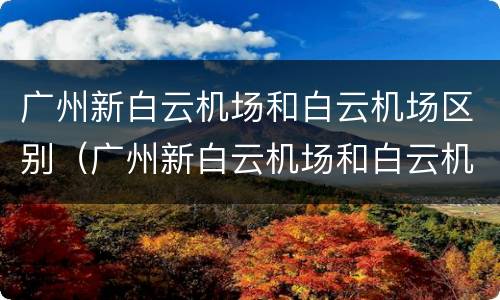 广州新白云机场和白云机场区别（广州新白云机场和白云机场是一个地方吗）