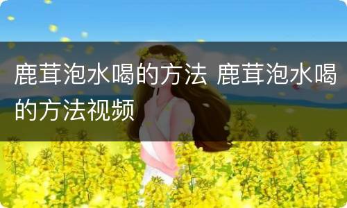 鹿茸泡水喝的方法 鹿茸泡水喝的方法视频
