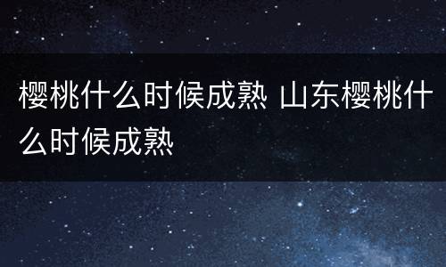 樱桃什么时候成熟 山东樱桃什么时候成熟