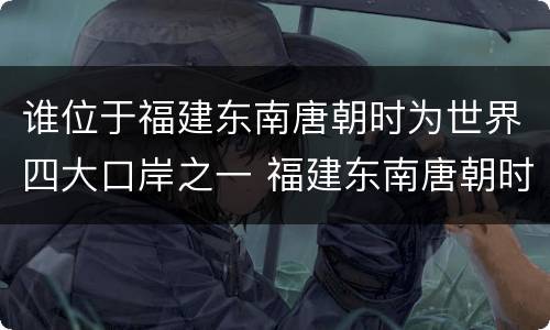 谁位于福建东南唐朝时为世界四大口岸之一 福建东南唐朝时为世界四大口岸之一