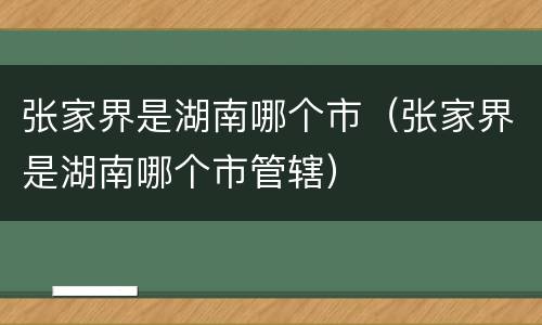 张家界是湖南哪个市（张家界是湖南哪个市管辖）