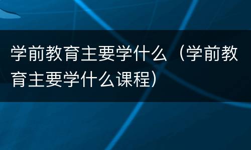 学前教育主要学什么（学前教育主要学什么课程）