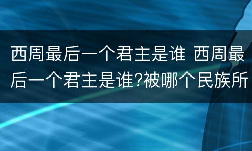 西周最后一个君主是谁 西周最后一个君主是谁?被哪个民族所面?