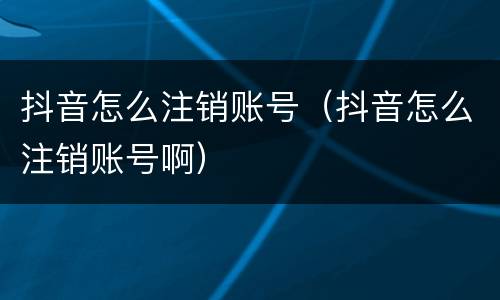 抖音怎么注销账号（抖音怎么注销账号啊）