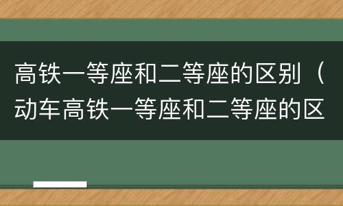 高铁一等座和二等座的区别（动车高铁一等座和二等座的区别）