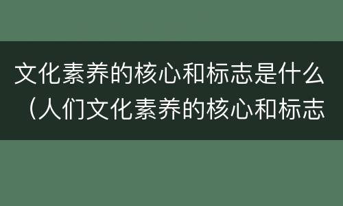 文化素养的核心和标志是什么（人们文化素养的核心和标志是什么）