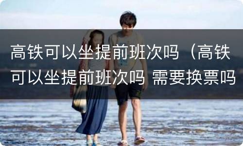 高铁可以坐提前班次吗（高铁可以坐提前班次吗 需要换票吗?）
