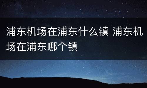 浦东机场在浦东什么镇 浦东机场在浦东哪个镇