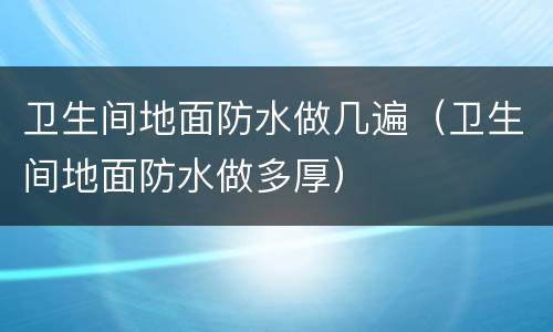 卫生间地面防水做几遍（卫生间地面防水做多厚）