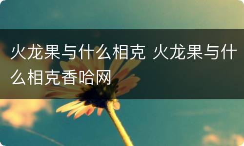 火龙果与什么相克 火龙果与什么相克香哈网