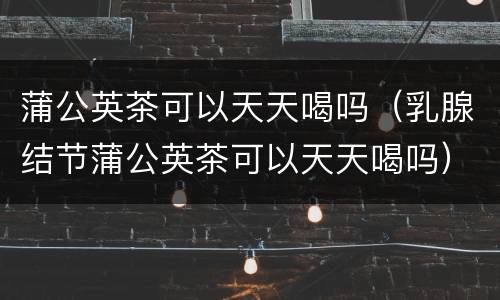 蒲公英茶可以天天喝吗（乳腺结节蒲公英茶可以天天喝吗）