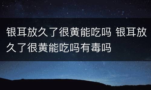 银耳放久了很黄能吃吗 银耳放久了很黄能吃吗有毒吗