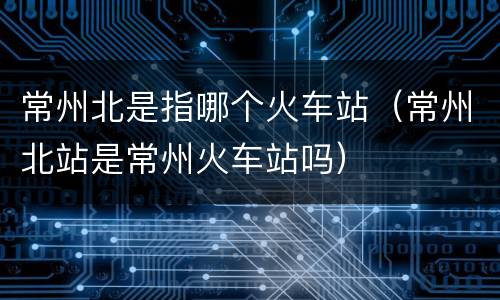 常州北是指哪个火车站（常州北站是常州火车站吗）