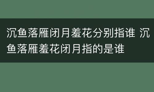 沉鱼落雁闭月羞花分别指谁 沉鱼落雁羞花闭月指的是谁