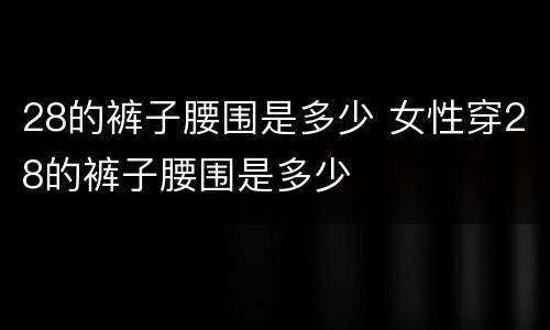 28的裤子腰围是多少 女性穿28的裤子腰围是多少