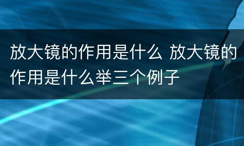 放大镜的作用是什么 放大镜的作用是什么举三个例子