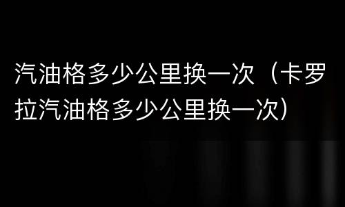 汽油格多少公里换一次（卡罗拉汽油格多少公里换一次）