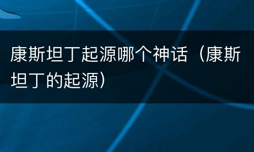 康斯坦丁起源哪个神话（康斯坦丁的起源）