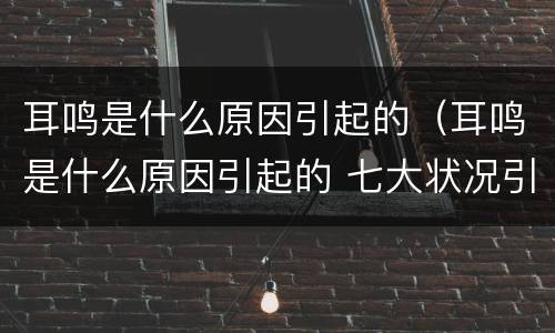 耳鸣是什么原因引起的（耳鸣是什么原因引起的 七大状况引发耳鸣）
