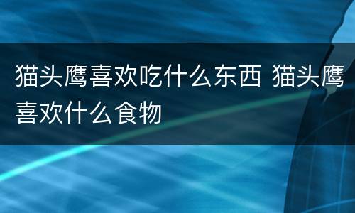 猫头鹰喜欢吃什么东西 猫头鹰喜欢什么食物