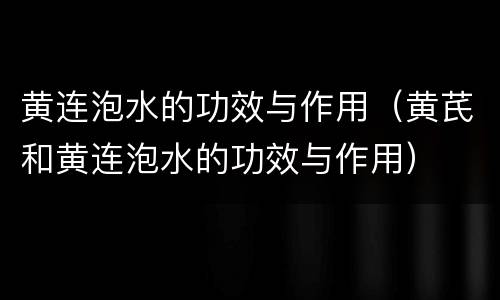 黄连泡水的功效与作用（黄芪和黄连泡水的功效与作用）