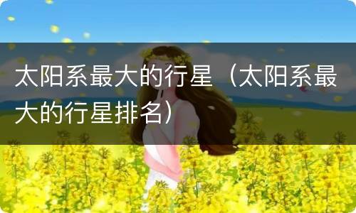 太阳系最大的行星（太阳系最大的行星排名）