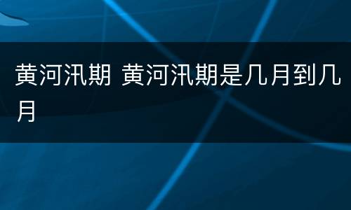 黄河汛期 黄河汛期是几月到几月