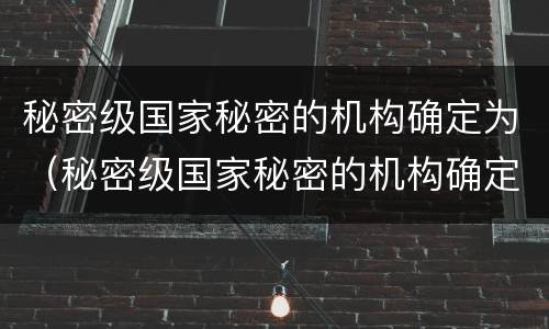 秘密级国家秘密的机构确定为（秘密级国家秘密的机构确定为什么部门）