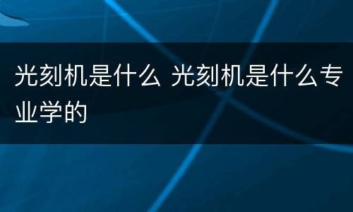 光刻机是什么 光刻机是什么专业学的