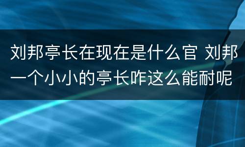 刘邦亭长在现在是什么官 刘邦一个小小的亭长咋这么能耐呢