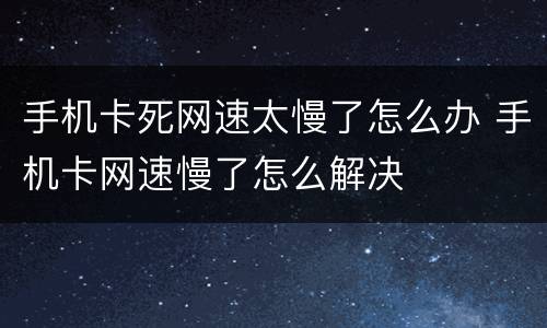 手机卡死网速太慢了怎么办 手机卡网速慢了怎么解决