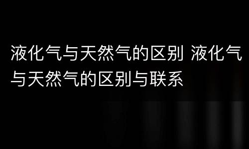 液化气与天然气的区别 液化气与天然气的区别与联系