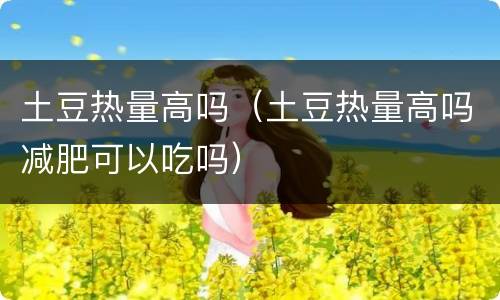 土豆热量高吗（土豆热量高吗减肥可以吃吗）