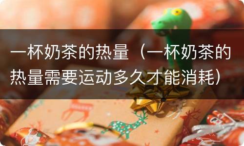 一杯奶茶的热量（一杯奶茶的热量需要运动多久才能消耗）