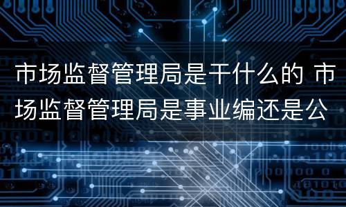 市场监督管理局是干什么的 市场监督管理局是事业编还是公务员