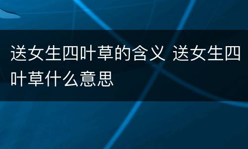 送女生四叶草的含义 送女生四叶草什么意思