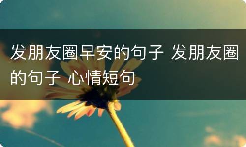 发朋友圈早安的句子 发朋友圈的句子 心情短句