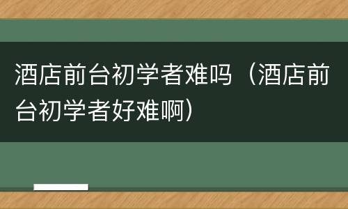 酒店前台初学者难吗（酒店前台初学者好难啊）