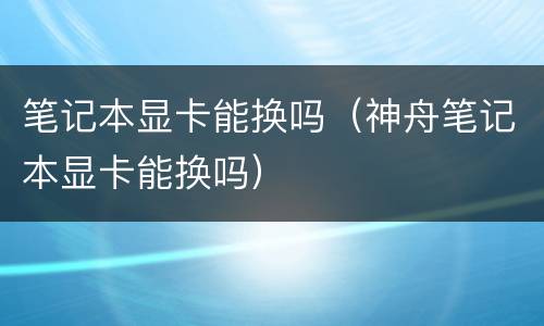 笔记本显卡能换吗（神舟笔记本显卡能换吗）